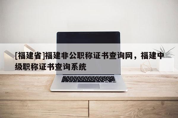 [福建省]福建非公職稱證書查詢網(wǎng)，福建中級職稱證書查詢系統(tǒng)