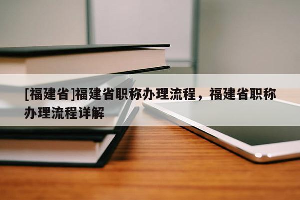 [福建省]福建省職稱辦理流程，福建省職稱辦理流程詳解