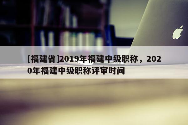 [福建省]2019年福建中級(jí)職稱，2020年福建中級(jí)職稱評(píng)審時(shí)間