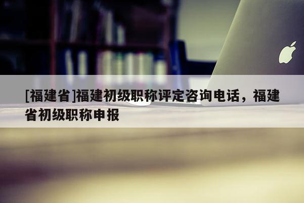 [福建省]福建初級職稱評定咨詢電話，福建省初級職稱申報