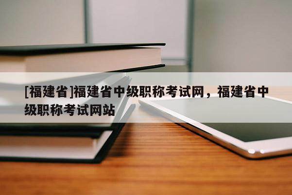 [福建省]福建省中級職稱考試網(wǎng)，福建省中級職稱考試網(wǎng)站