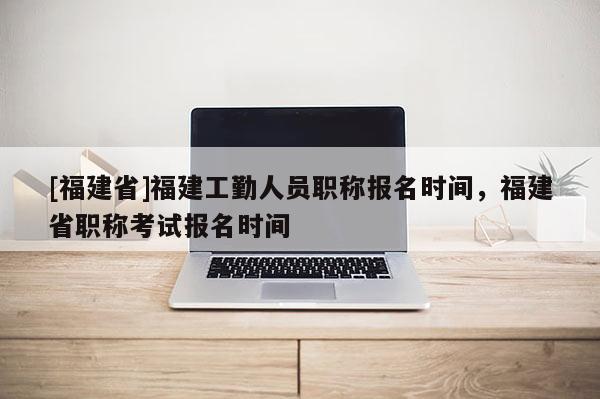 [福建省]福建工勤人員職稱報名時間，福建省職稱考試報名時間