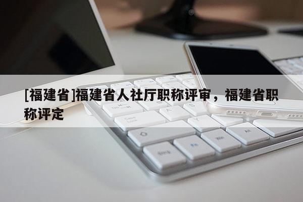 [福建省]福建省人社廳職稱評審，福建省職稱評定