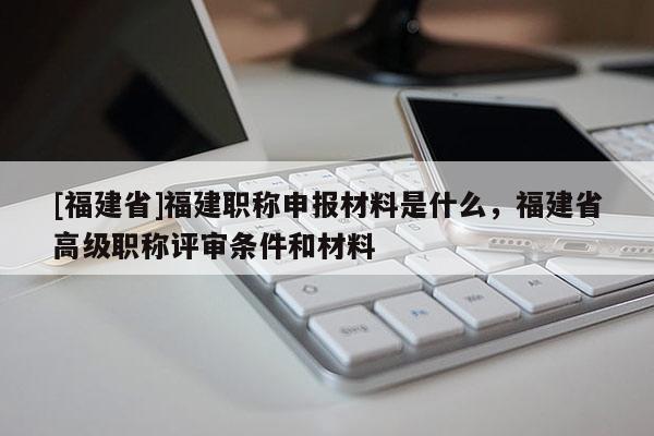 [福建省]福建職稱申報(bào)材料是什么，福建省高級(jí)職稱評(píng)審條件和材料