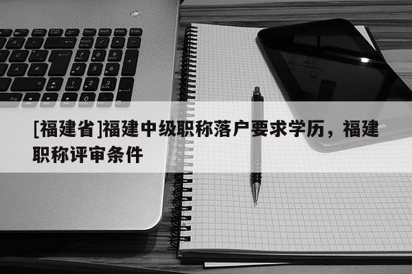 [福建省]福建中級職稱落戶要求學歷，福建職稱評審條件