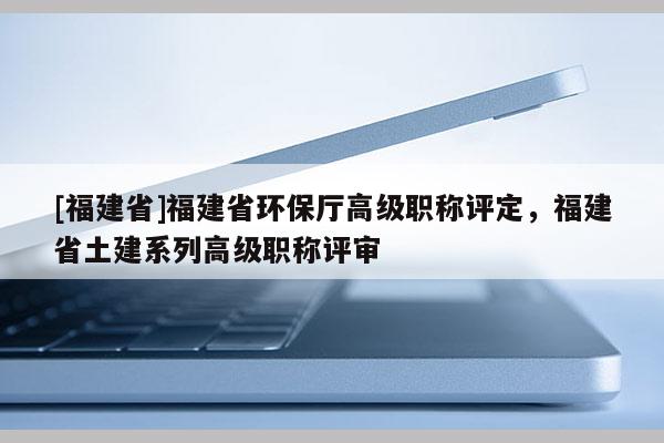 [福建省]福建省環(huán)保廳高級職稱評定，福建省土建系列高級職稱評審