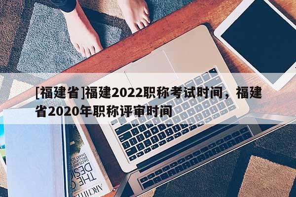 [福建省]福建2022職稱考試時間，福建省2020年職稱評審時間