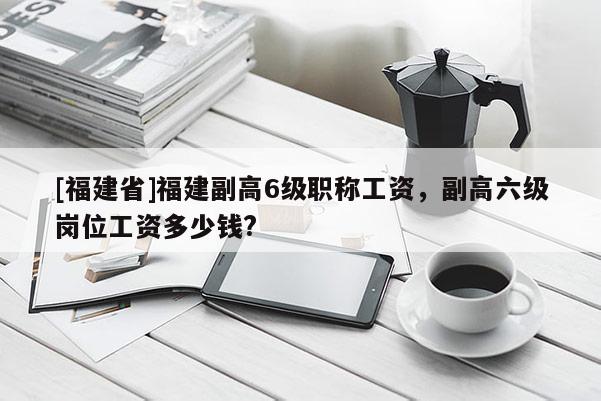 [福建省]福建副高6級職稱工資，副高六級崗位工資多少錢?