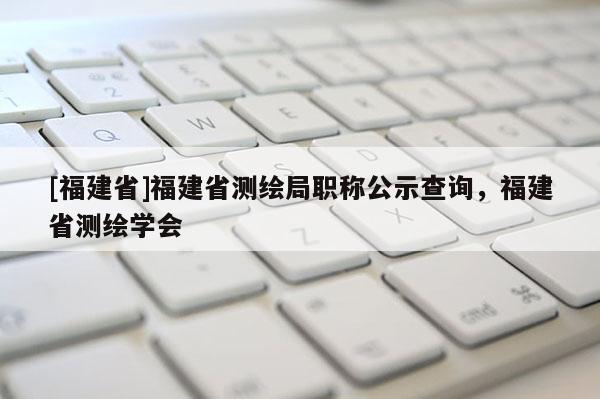 [福建省]福建省測(cè)繪局職稱公示查詢，福建省測(cè)繪學(xué)會(huì)