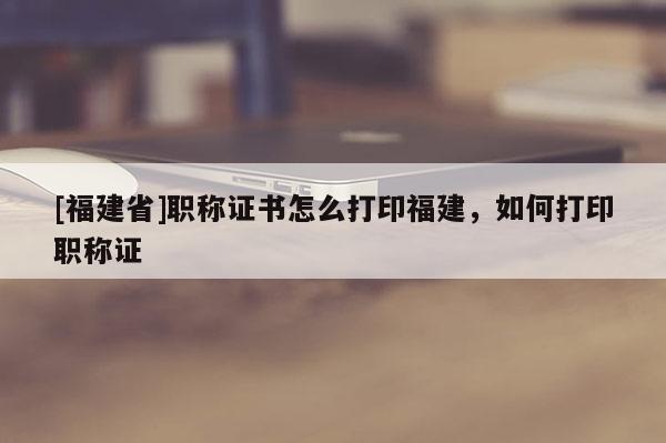 [福建省]職稱證書怎么打印福建，如何打印職稱證