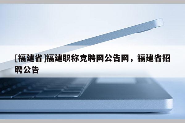 [福建省]福建職稱競聘網(wǎng)公告網(wǎng)，福建省招聘公告