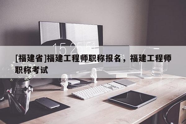 [福建省]福建工程師職稱報名，福建工程師職稱考試
