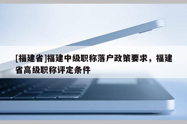 [福建省]福建中級(jí)職稱(chēng)落戶(hù)政策要求，福建省高級(jí)職稱(chēng)評(píng)定條件