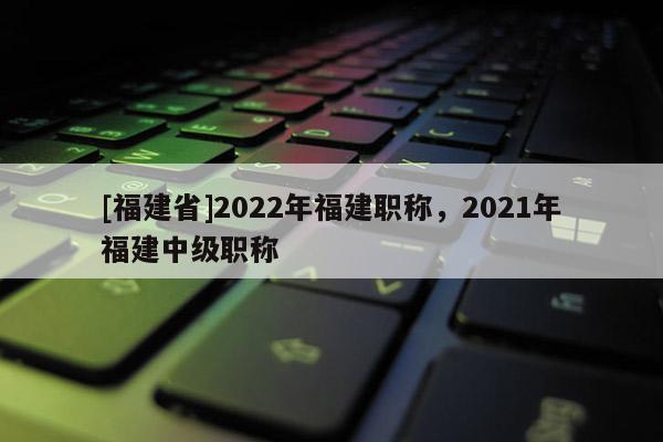 [福建省]2022年福建職稱，2021年福建中級職稱