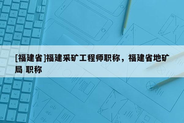 [福建省]福建采礦工程師職稱，福建省地礦局 職稱