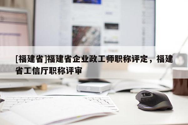 [福建省]福建省企業(yè)政工師職稱評(píng)定，福建省工信廳職稱評(píng)審