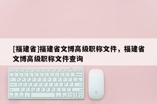 [福建省]福建省文博高級(jí)職稱文件，福建省文博高級(jí)職稱文件查詢