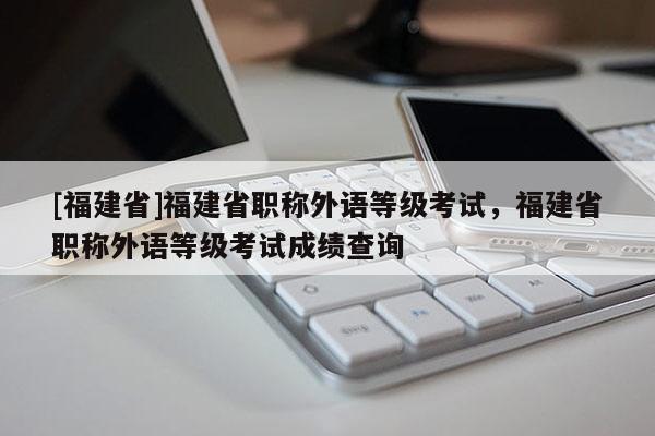 [福建省]福建省職稱外語等級(jí)考試，福建省職稱外語等級(jí)考試成績(jī)查詢