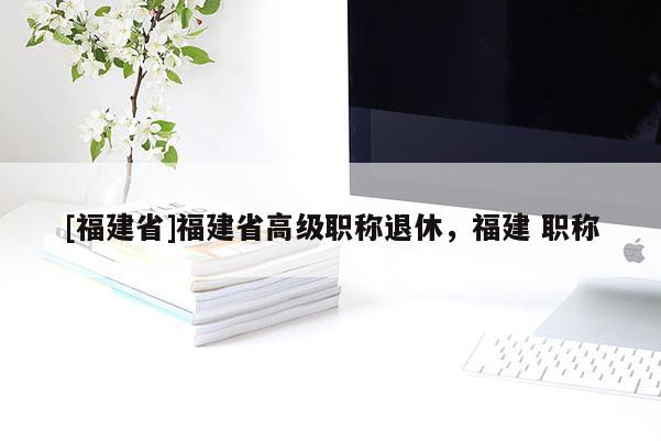 [福建省]福建省高級職稱退休，福建 職稱