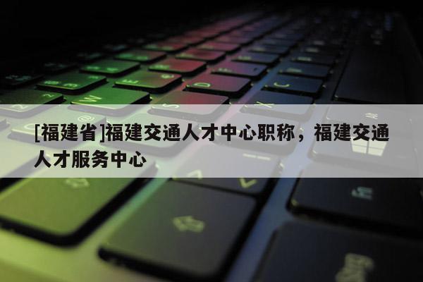 [福建省]福建交通人才中心職稱，福建交通人才服務中心