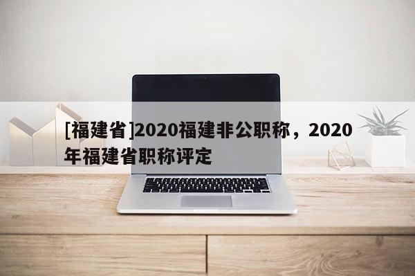 [福建省]2020福建非公職稱，2020年福建省職稱評定