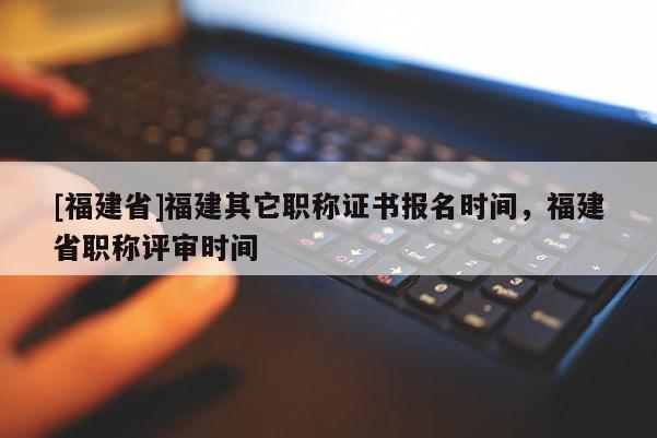 [福建省]福建其它職稱證書報名時間，福建省職稱評審時間