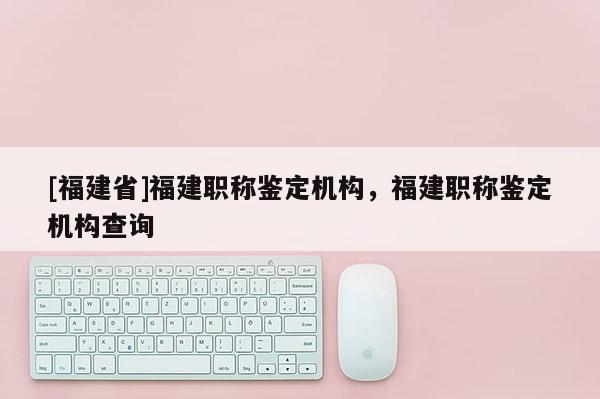 [福建省]福建職稱鑒定機構(gòu)，福建職稱鑒定機構(gòu)查詢