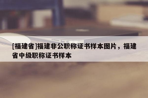 [福建省]福建非公職稱證書樣本圖片，福建省中級(jí)職稱證書樣本