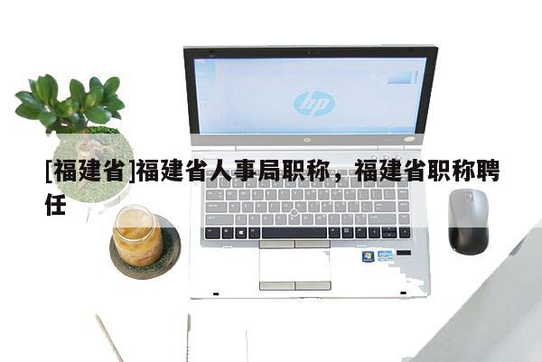 [福建省]福建省人事局職稱，福建省職稱聘任