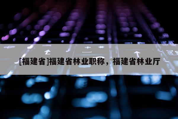 [福建省]福建省林業(yè)職稱，福建省林業(yè)廳