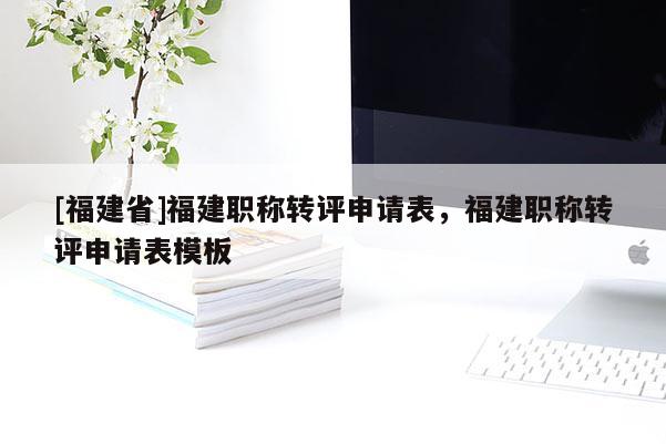 [福建省]福建職稱轉評申請表，福建職稱轉評申請表模板