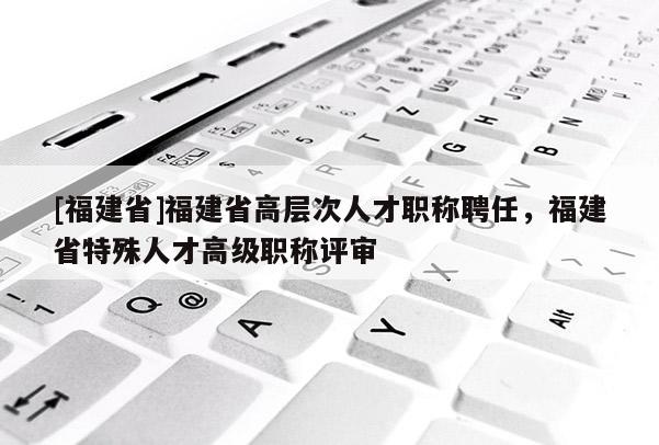 [福建省]福建省高層次人才職稱聘任，福建省特殊人才高級職稱評審