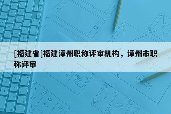 [福建省]福建漳州職稱評(píng)審機(jī)構(gòu)，漳州市職稱評(píng)審