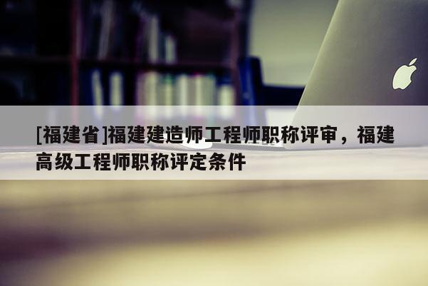 [福建省]福建建造師工程師職稱評審，福建高級工程師職稱評定條件