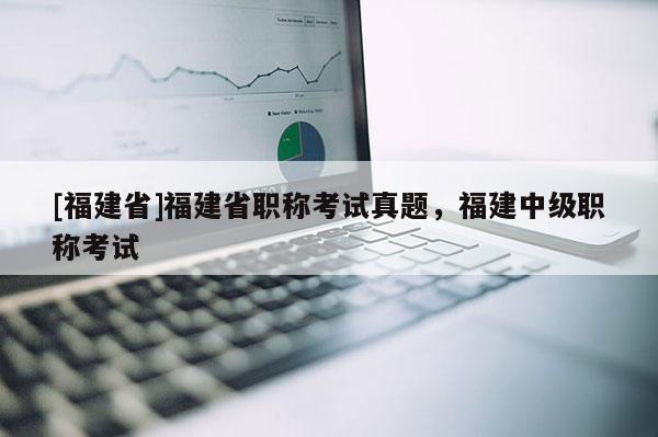 [福建省]福建省職稱考試真題，福建中級(jí)職稱考試