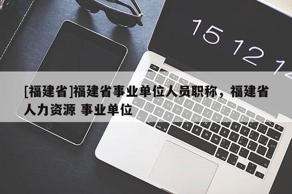 [福建省]福建省事業(yè)單位人員職稱(chēng)，福建省人力資源 事業(yè)單位