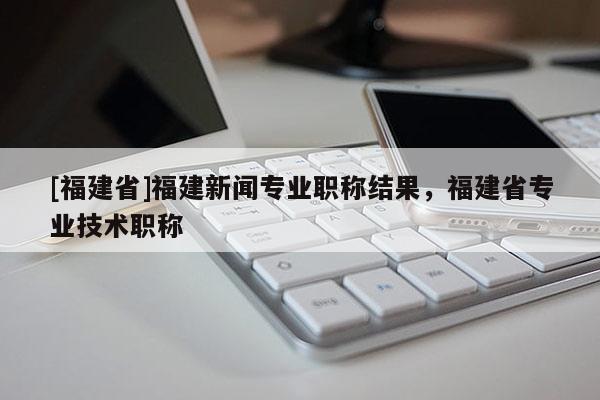 [福建省]福建新聞專業(yè)職稱結(jié)果，福建省專業(yè)技術(shù)職稱