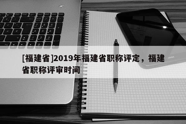 [福建省]2019年福建省職稱評(píng)定，福建省職稱評(píng)審時(shí)間