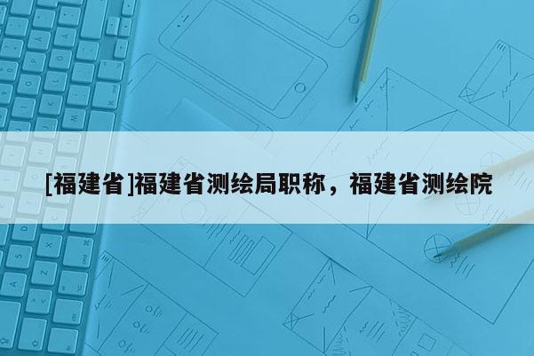 [福建省]福建省測(cè)繪局職稱，福建省測(cè)繪院