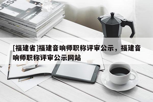 [福建省]福建音響師職稱評(píng)審公示，福建音響師職稱評(píng)審公示網(wǎng)站