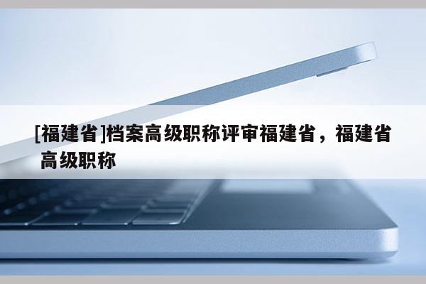 [福建省]檔案高級職稱評審福建省，福建省 高級職稱