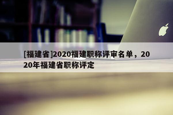 [福建省]2020福建職稱評審名單，2020年福建省職稱評定