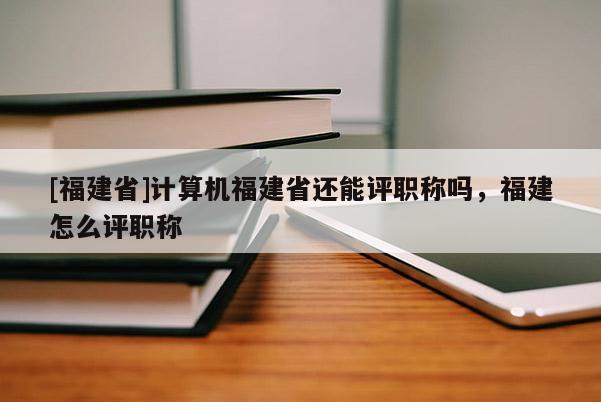 [福建省]計算機福建省還能評職稱嗎，福建怎么評職稱