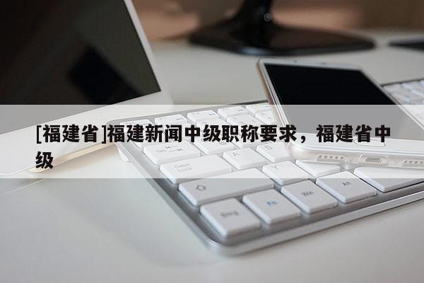 [福建省]福建新聞中級職稱要求，福建省中級