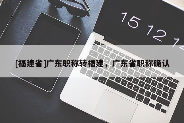 [福建省]廣東職稱轉福建，廣東省職稱確認