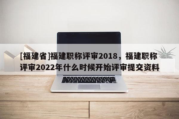 [福建省]福建職稱評(píng)審2018，福建職稱評(píng)審2022年什么時(shí)候開始評(píng)審提交資料