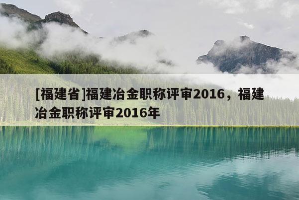 [福建省]福建冶金職稱評審2016，福建冶金職稱評審2016年