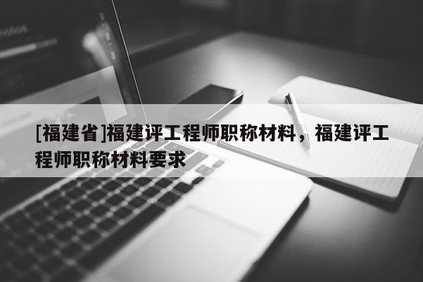 [福建省]福建評(píng)工程師職稱材料，福建評(píng)工程師職稱材料要求