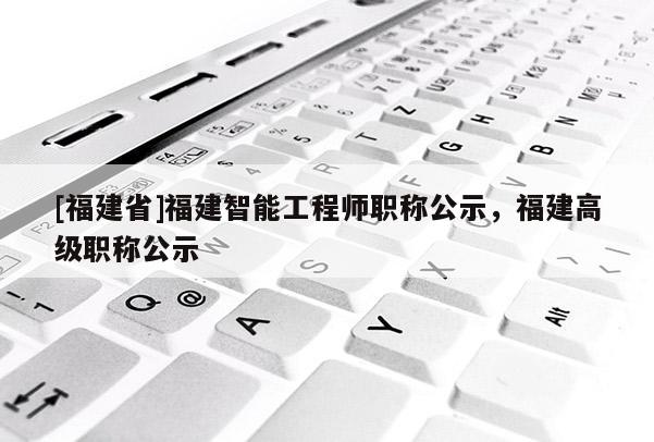 [福建省]福建智能工程師職稱公示，福建高級(jí)職稱公示