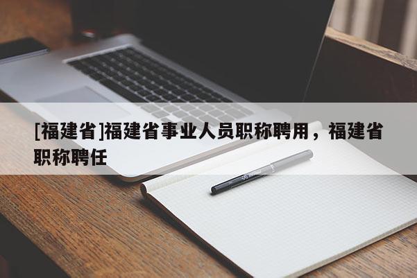 [福建省]福建省事業(yè)人員職稱聘用，福建省職稱聘任